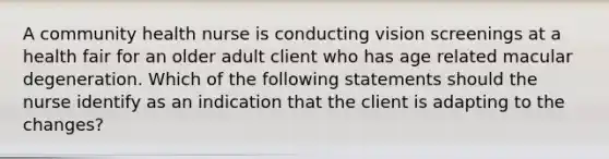 A community health nurse is conducting vision screenings at a health fair for an older adult client who has age related macular degeneration. Which of the following statements should the nurse identify as an indication that the client is adapting to the changes?