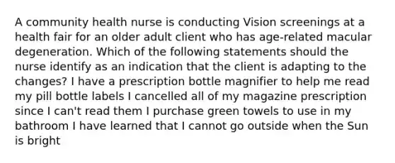 A community health nurse is conducting Vision screenings at a health fair for an older adult client who has age-related macular degeneration. Which of the following statements should the nurse identify as an indication that the client is adapting to the changes? I have a prescription bottle magnifier to help me read my pill bottle labels I cancelled all of my magazine prescription since I can't read them I purchase green towels to use in my bathroom I have learned that I cannot go outside when the Sun is bright