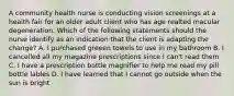 A community health nurse is conducting vision screenings at a health fair for an older adult client who has age realted macular degeneration. Which of the following statements should the nurse identify as an indication that the client is adapting the change? A. I purchased greeen towels to use in my bathroom B. I cancelled all my magazine prescriptions since I can't read them C. I have a prescription bottle magnifier to help me read my pill bottle lables D. I have learned that I cannot go outside when the sun is bright