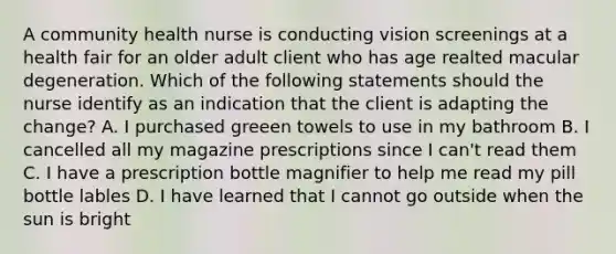 A community health nurse is conducting vision screenings at a health fair for an older adult client who has age realted macular degeneration. Which of the following statements should the nurse identify as an indication that the client is adapting the change? A. I purchased greeen towels to use in my bathroom B. I cancelled all my magazine prescriptions since I can't read them C. I have a prescription bottle magnifier to help me read my pill bottle lables D. I have learned that I cannot go outside when the sun is bright