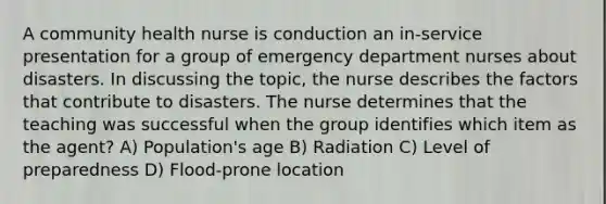 A community health nurse is conduction an in-service presentation for a group of emergency department nurses about disasters. In discussing the topic, the nurse describes the factors that contribute to disasters. The nurse determines that the teaching was successful when the group identifies which item as the agent? A) Population's age B) Radiation C) Level of preparedness D) Flood-prone location