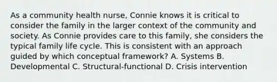 As a community health nurse, Connie knows it is critical to consider the family in the larger context of the community and society. As Connie provides care to this family, she considers the typical family life cycle. This is consistent with an approach guided by which conceptual framework? A. Systems B. Developmental C. Structural-functional D. Crisis intervention