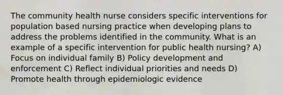 The community health nurse considers specific interventions for population based nursing practice when developing plans to address the problems identified in the community. What is an example of a specific intervention for public health nursing? A) Focus on individual family B) Policy development and enforcement C) Reflect individual priorities and needs D) Promote health through epidemiologic evidence