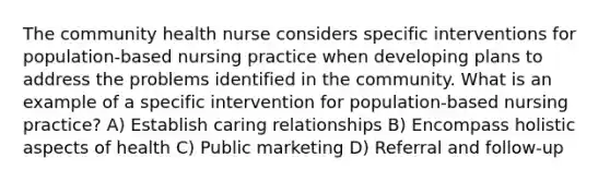 The community health nurse considers specific interventions for population-based nursing practice when developing plans to address the problems identified in the community. What is an example of a specific intervention for population-based nursing practice? A) Establish caring relationships B) Encompass holistic aspects of health C) Public marketing D) Referral and follow-up