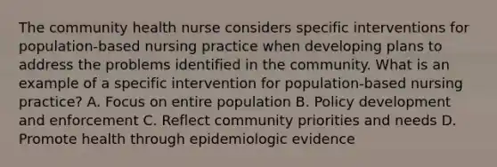 The community health nurse considers specific interventions for population-based nursing practice when developing plans to address the problems identified in the community. What is an example of a specific intervention for population-based nursing practice? A. Focus on entire population B. Policy development and enforcement C. Reflect community priorities and needs D. Promote health through epidemiologic evidence