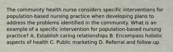 The community health nurse considers specific interventions for population-based nursing practice when developing plans to address the problems identified in the community. What is an example of a specific intervention for population-based nursing practice? A. Establish caring relationships B. Encompass holistic aspects of health C. Public marketing D. Referral and follow-up