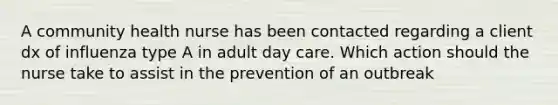 A community health nurse has been contacted regarding a client dx of influenza type A in adult day care. Which action should the nurse take to assist in the prevention of an outbreak