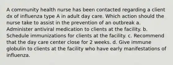 A community health nurse has been contacted regarding a client dx of influenza type A in adult day care. Which action should the nurse take to assist in the prevention of an outbreak a. Administer antiviral medication to clients at the facility. b. Schedule immunizations for clients at the facility. c. Recommend that the day care center close for 2 weeks. d. Give immune globulin to clients at the facility who have early manifestations of influenza.