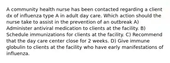 A community health nurse has been contacted regarding a client dx of influenza type A in adult day care. Which action should the nurse take to assist in the prevention of an outbreak A) Administer antiviral medication to clients at the facility. B) Schedule immunizations for clients at the facility. C) Recommend that the day care center close for 2 weeks. D) Give immune globulin to clients at the facility who have early manifestations of influenza.