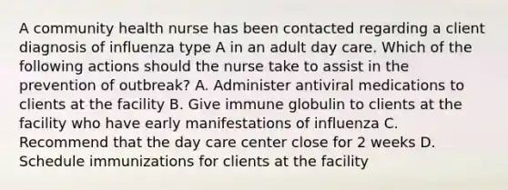 A community health nurse has been contacted regarding a client diagnosis of influenza type A in an adult day care. Which of the following actions should the nurse take to assist in the prevention of outbreak? A. Administer antiviral medications to clients at the facility B. Give immune globulin to clients at the facility who have early manifestations of influenza C. Recommend that the day care center close for 2 weeks D. Schedule immunizations for clients at the facility