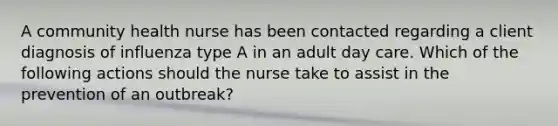 A community health nurse has been contacted regarding a client diagnosis of influenza type A in an adult day care. Which of the following actions should the nurse take to assist in the prevention of an outbreak?