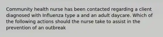 Community health nurse has been contacted regarding a client diagnosed with Influenza type a and an adult daycare. Which of the following actions should the nurse take to assist in the prevention of an outbreak