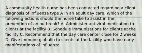 A community health nurse has been contacted regarding a client diagnosis of influenza type A in an adult day care. Which of the following actions should the nurse take to assist in the prevention of an outbreak? A. Administer antiviral medication to clients at the facility B. Schedule immunizations for clients at the facility C. Recommend that the day care center close for 2 weeks D. Give immune globulin to clients at the facility who have early manifestations of influenza