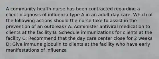 A community health nurse has been contracted regarding a client diagnosis of influenza type A in an adult day care. Which of the following actions should the nurse take to assist in the prevention of an outbreak? A: Administer antiviral medication to clients at the facility B: Schedule immunizations for clients at the facility C: Recommend that the day care center close for 2 weeks D: Give immune globulin to clients at the facility who have early manifestations of influenza