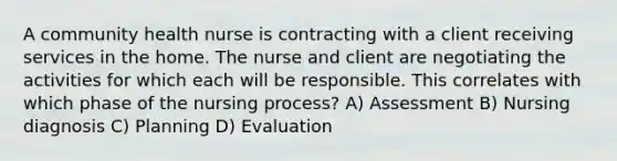 A community health nurse is contracting with a client receiving services in the home. The nurse and client are negotiating the activities for which each will be responsible. This correlates with which phase of the nursing process? A) Assessment B) Nursing diagnosis C) Planning D) Evaluation