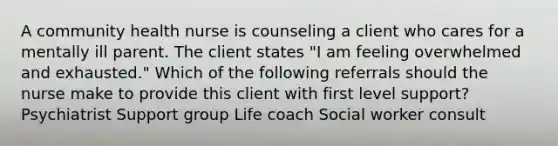 A community health nurse is counseling a client who cares for a mentally ill parent. The client states "I am feeling overwhelmed and exhausted." Which of the following referrals should the nurse make to provide this client with first level support? Psychiatrist Support group Life coach Social worker consult