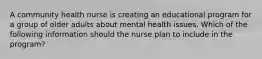 A community health nurse is creating an educational program for a group of older adults about mental health issues. Which of the following information should the nurse plan to include in the program?