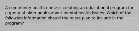 A community health nurse is creating an educational program for a group of older adults about mental health issues. Which of the following information should the nurse plan to include in the program?