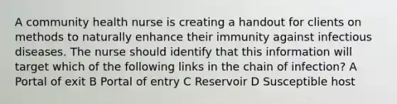 A community health nurse is creating a handout for clients on methods to naturally enhance their immunity against infectious diseases. The nurse should identify that this information will target which of the following links in the chain of infection? A Portal of exit B Portal of entry C Reservoir D Susceptible host