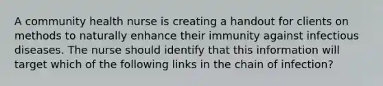 A community health nurse is creating a handout for clients on methods to naturally enhance their immunity against infectious diseases. The nurse should identify that this information will target which of the following links in the chain of infection?