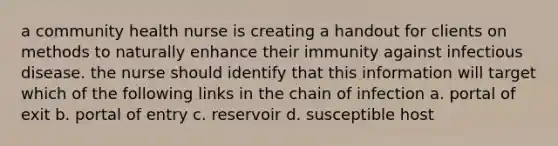 a community health nurse is creating a handout for clients on methods to naturally enhance their immunity against infectious disease. the nurse should identify that this information will target which of the following links in the chain of infection a. portal of exit b. portal of entry c. reservoir d. susceptible host