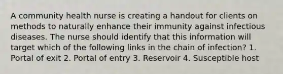 A community health nurse is creating a handout for clients on methods to naturally enhance their immunity against infectious diseases. The nurse should identify that this information will target which of the following links in the chain of infection? 1. Portal of exit 2. Portal of entry 3. Reservoir 4. Susceptible host