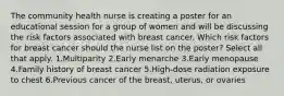 The community health nurse is creating a poster for an educational session for a group of women and will be discussing the risk factors associated with breast cancer. Which risk factors for breast cancer should the nurse list on the poster? Select all that apply. 1.Multiparity 2.Early menarche 3.Early menopause 4.Family history of breast cancer 5.High-dose radiation exposure to chest 6.Previous cancer of the breast, uterus, or ovaries