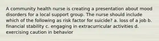 A community health nurse is creating a presentation about mood disorders for a local support group. The nurse should include which of the following as risk factor for suicide? a. loss of a job b. financial stability c. engaging in extracurricular activities d. exercising caution in behavior