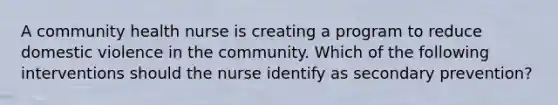 A community health nurse is creating a program to reduce domestic violence in the community. Which of the following interventions should the nurse identify as secondary prevention?