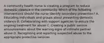 A community health nurse is creating a program to reduce domestic violence in the community. Which of the following interventions should the nurse identify secondary prevention? A. Educating individuals and groups about preventing domestic violance B. Collaborating with support agencies to ensure the ongoing treatment for abuse C. Creating a public service announcement about the warning signs of intimate partner abuse D. Recognizing and reporting suspected abuse to the appropriate protective services