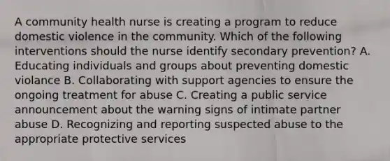 A community health nurse is creating a program to reduce domestic violence in the community. Which of the following interventions should the nurse identify secondary prevention? A. Educating individuals and groups about preventing domestic violance B. Collaborating with support agencies to ensure the ongoing treatment for abuse C. Creating a public service announcement about the warning signs of intimate partner abuse D. Recognizing and reporting suspected abuse to the appropriate protective services