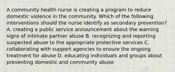 A community health nurse is creating a program to reduce domestic violence in the community. Which of the following interventions should the nurse identify as secondary prevention? A. creating a public service announcement about the warning signs of intimate partner abuse B. recognizing and reporting suspected abuse to the appropriate protective services C. collaborating with support agencies to ensure the ongoing treatment for abuse D. educating individuals and groups about preventing domestic and community abuse