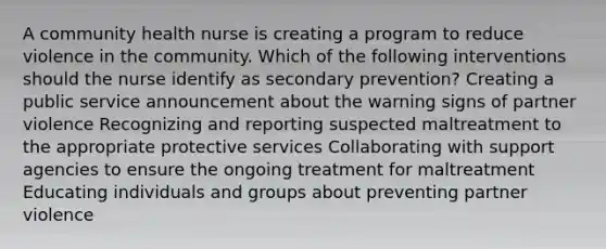 A community health nurse is creating a program to reduce violence in the community. Which of the following interventions should the nurse identify as secondary prevention? Creating a public service announcement about the warning signs of partner violence Recognizing and reporting suspected maltreatment to the appropriate protective services Collaborating with support agencies to ensure the ongoing treatment for maltreatment Educating individuals and groups about preventing partner violence