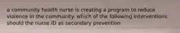 a community health nurse is creating a program to reduce violence in the community. which of the following interventions should the nurse ID as secondary prevention