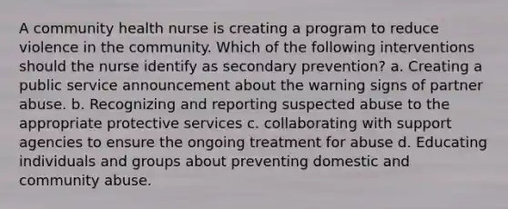 A community health nurse is creating a program to reduce violence in the community. Which of the following interventions should the nurse identify as secondary prevention? a. Creating a public service announcement about the warning signs of partner abuse. b. Recognizing and reporting suspected abuse to the appropriate protective services c. collaborating with support agencies to ensure the ongoing treatment for abuse d. Educating individuals and groups about preventing domestic and community abuse.