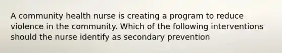 A community health nurse is creating a program to reduce violence in the community. Which of the following interventions should the nurse identify as secondary prevention