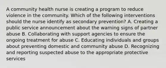 A community health nurse is creating a program to reduce violence in the community. Which of the following interventions should the nurse identify as secondary prevention? A. Creating a public service announcement about the warning signs of partner abuse B. Collaborating with support agencies to ensure the ongoing treatment for abuse C. Educating individuals and groups about preventing domestic and community abuse D. Recognizing and reporting suspected abuse to the appropriate protective services