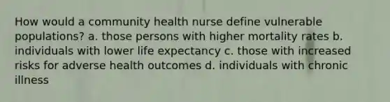 How would a community health nurse define vulnerable populations? a. those persons with higher mortality rates b. individuals with lower life expectancy c. those with increased risks for adverse health outcomes d. individuals with chronic illness