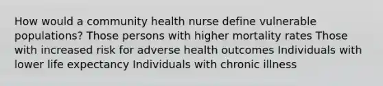 How would a community health nurse define vulnerable populations? Those persons with higher mortality rates Those with increased risk for adverse health outcomes Individuals with lower life expectancy Individuals with chronic illness