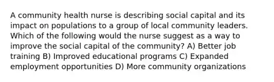 A community health nurse is describing social capital and its impact on populations to a group of local community leaders. Which of the following would the nurse suggest as a way to improve the social capital of the community? A) Better job training B) Improved educational programs C) Expanded employment opportunities D) More community organizations