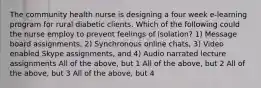 The community health nurse is designing a four week e-learning program for rural diabetic clients. Which of the following could the nurse employ to prevent feelings of isolation? 1) Message board assignments, 2) Synchronous online chats, 3) Video enabled Skype assignments, and 4) Audio narrated lecture assignments All of the above, but 1 All of the above, but 2 All of the above, but 3 All of the above, but 4