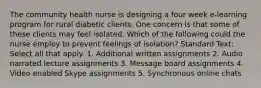 The community health nurse is designing a four week e-learning program for rural diabetic clients. One concern is that some of these clients may feel isolated. Which of the following could the nurse employ to prevent feelings of isolation? Standard Text: Select all that apply. 1. Additional written assignments 2. Audio narrated lecture assignments 3. Message board assignments 4. Video enabled Skype assignments 5. Synchronous online chats