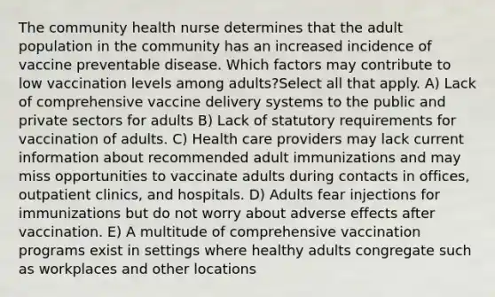 The community health nurse determines that the adult population in the community has an increased incidence of vaccine preventable disease. Which factors may contribute to low vaccination levels among adults?Select all that apply. A) Lack of comprehensive vaccine delivery systems to the public and private sectors for adults B) Lack of statutory requirements for vaccination of adults. C) Health care providers may lack current information about recommended adult immunizations and may miss opportunities to vaccinate adults during contacts in offices, outpatient clinics, and hospitals. D) Adults fear injections for immunizations but do not worry about adverse effects after vaccination. E) A multitude of comprehensive vaccination programs exist in settings where healthy adults congregate such as workplaces and other locations