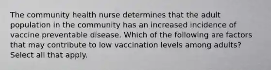 The community health nurse determines that the adult population in the community has an increased incidence of vaccine preventable disease. Which of the following are factors that may contribute to low vaccination levels among adults? Select all that apply.