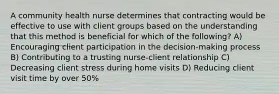 A community health nurse determines that contracting would be effective to use with client groups based on the understanding that this method is beneficial for which of the following? A) Encouraging client participation in the decision-making process B) Contributing to a trusting nurse-client relationship C) Decreasing client stress during home visits D) Reducing client visit time by over 50%