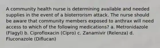 A community health nurse is determining available and needed supplies in the event of a bioterrorism attack. The nurse should be aware that community members exposed to anthrax will need access to which of the following medications? a. Metronidazole (Flagyl) b. Ciprofloxacin (Cipro) c. Zanamivir (Relenza) d. Fluconazole (Diflucan)