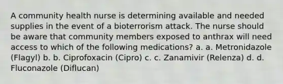 A community health nurse is determining available and needed supplies in the event of a bioterrorism attack. The nurse should be aware that community members exposed to anthrax will need access to which of the following medications? a. a. Metronidazole (Flagyl) b. b. Ciprofoxacin (Cipro) c. c. Zanamivir (Relenza) d. d. Fluconazole (Diflucan)