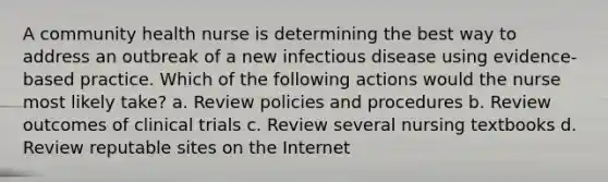 A community health nurse is determining the best way to address an outbreak of a new infectious disease using evidence-based practice. Which of the following actions would the nurse most likely take? a. Review policies and procedures b. Review outcomes of clinical trials c. Review several nursing textbooks d. Review reputable sites on the Internet