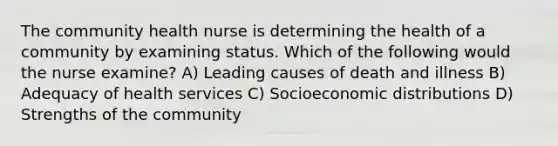 The community health nurse is determining the health of a community by examining status. Which of the following would the nurse examine? A) Leading causes of death and illness B) Adequacy of health services C) Socioeconomic distributions D) Strengths of the community