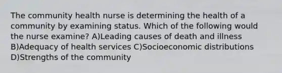 The community health nurse is determining the health of a community by examining status. Which of the following would the nurse examine? A)Leading causes of death and illness B)Adequacy of health services C)Socioeconomic distributions D)Strengths of the community